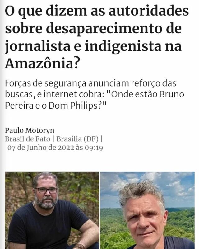 Seguem desaparecidos no Vale do Javari, oeste do Amazonas, o jornalista Dom Philips, colaborador do jornal britânico The Guardian, e o indigenista da Funai Bruno Araújo Pereira, vistos pela última vez na manhã de domingo (5), no rio Ituí. Eles se deslocavam da comunidade ribeirinha de São Rafael até a cidade de Atalaia do Norte (AM), quando sumiram sem deixar vestígios.
Depois que as primeiras 24 horas do desaparecimento foram completadas e uma intensa campanha nas redes sociais ganhou força, com a participação até do ex-presidente Luiz Inácio Lula da Silva (PT), diversos órgãos e autoridades anunciaram ações e medidas para colaborar na localização dos profissionais.

Leia a matéria completa em https://www.brasildefato.com.br/2022/06/07/o-que-dizem-as-autoridades-sobre-desaparecimento-de-jornalista-e-indigenista-na-amazonia